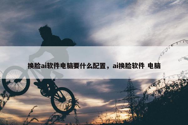 换脸ai软件电脑要什么配置，ai换脸软件 电脑