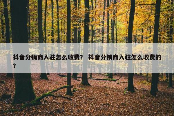 抖音分销商入驻怎么收费？ 抖音分销商入驻怎么收费的？