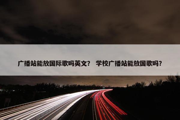 广播站能放国际歌吗英文？ 学校广播站能放国歌吗？