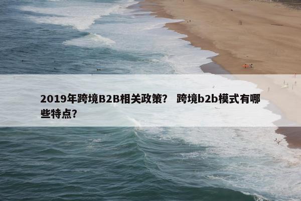 2019年跨境B2B相关政策？ 跨境b2b模式有哪些特点？
