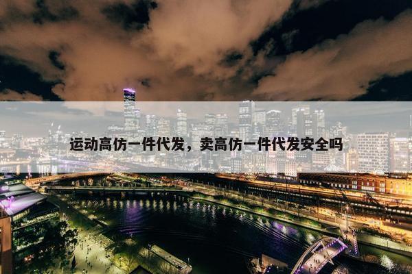 运动高仿一件代发，卖高仿一件代发安全吗