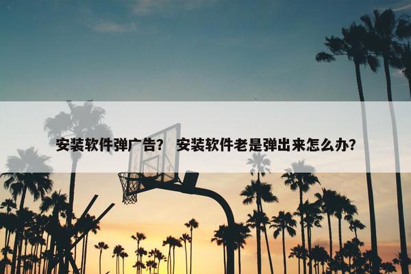 安装软件弹广告？ 安装软件老是弹出来怎么办？