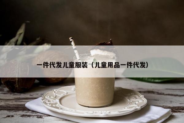 一件代发儿童服装（儿童用品一件代发）