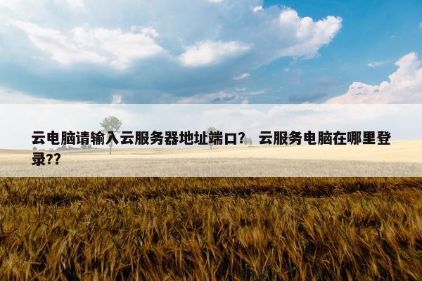 云电脑请输入云服务器地址端口？ 云服务电脑在哪里登录?？
