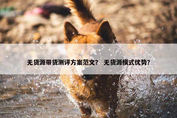 无货源带货测评方案范文？ 无货源模式优势？