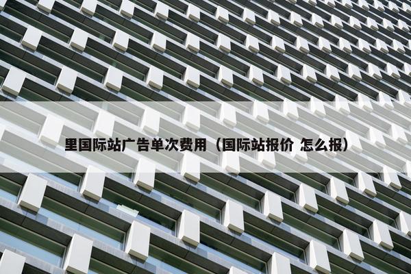 里国际站广告单次费用（国际站报价 怎么报）