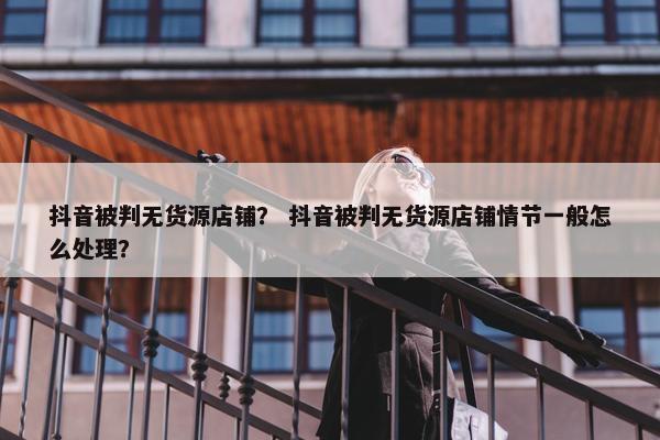 抖音被判无货源店铺？ 抖音被判无货源店铺情节一般怎么处理？