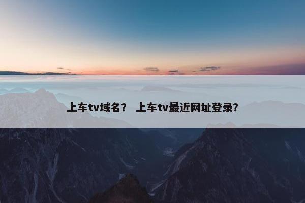 上车tv域名？ 上车tv最近网址登录？