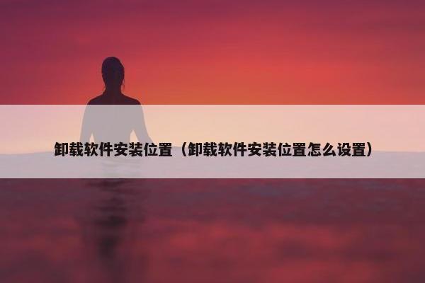 卸载软件安装位置（卸载软件安装位置怎么设置）