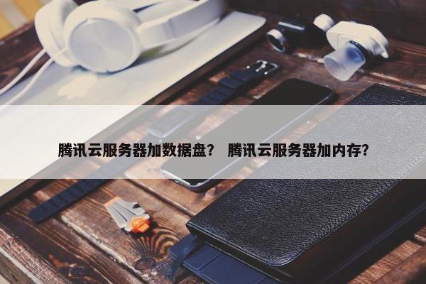 腾讯云服务器加数据盘？ 腾讯云服务器加内存？