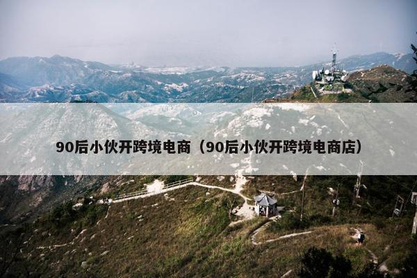 90后小伙开跨境电商（90后小伙开跨境电商店）