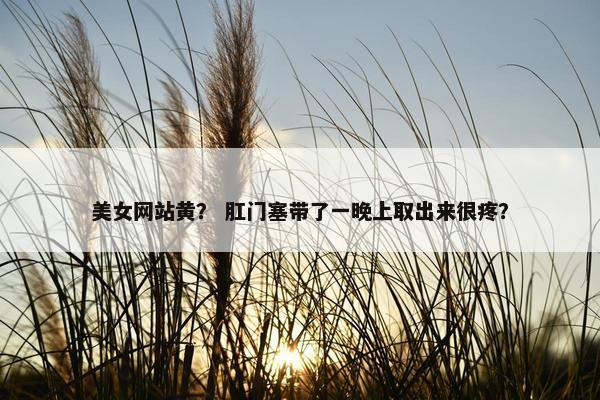 美女网站黄？ 肛门塞带了一晚上取出来很疼？