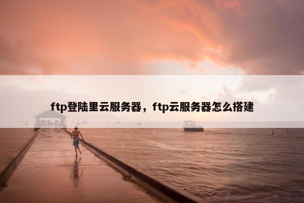 ftp登陆里云服务器，ftp云服务器怎么搭建