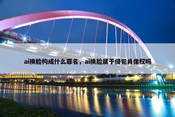 ai换脸构成什么罪名，ai换脸属于侵犯肖像权吗