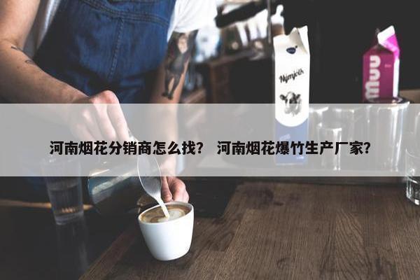 河南烟花分销商怎么找？ 河南烟花爆竹生产厂家？
