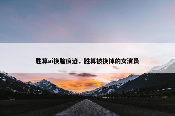 胜算ai换脸痕迹，胜算被换掉的女演员