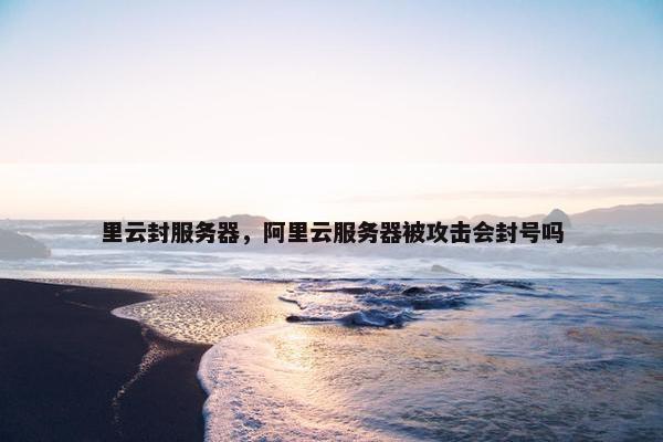 里云封服务器，阿里云服务器被攻击会封号吗