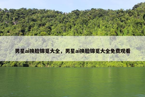 男星ai换脸锦觅大全，男星ai换脸锦觅大全免费观看