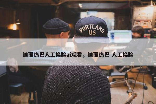 迪丽热巴人工换脸ai观看，迪丽热巴 人工换脸