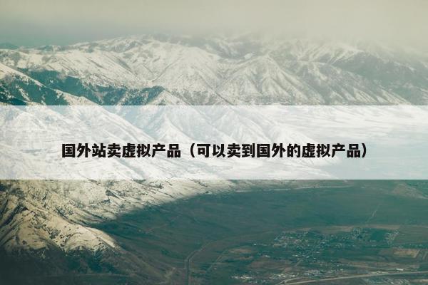 国外站卖虚拟产品（可以卖到国外的虚拟产品）