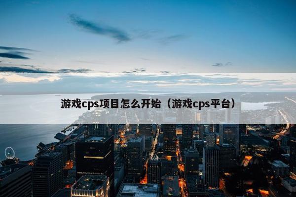 游戏cps项目怎么开始（游戏cps平台）
