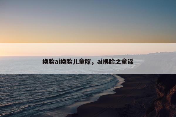 换脸ai换脸儿童照，ai换脸之童谣
