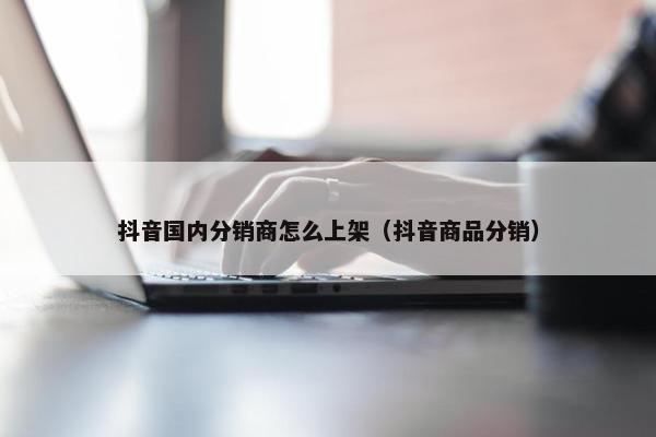 抖音国内分销商怎么上架（抖音商品分销）