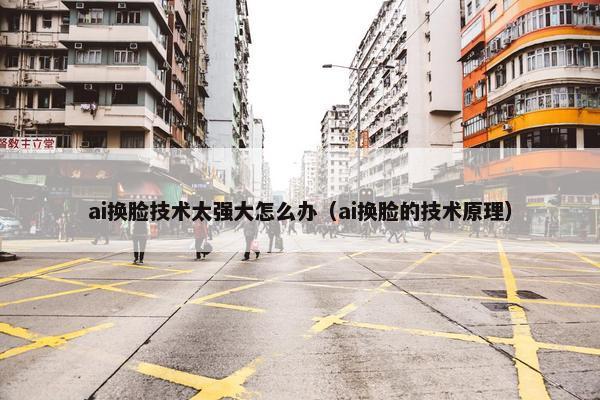 ai换脸技术太强大怎么办（ai换脸的技术原理）