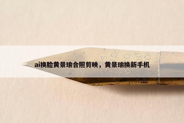 ai换脸黄景瑜合照剪映，黄景瑜换新手机