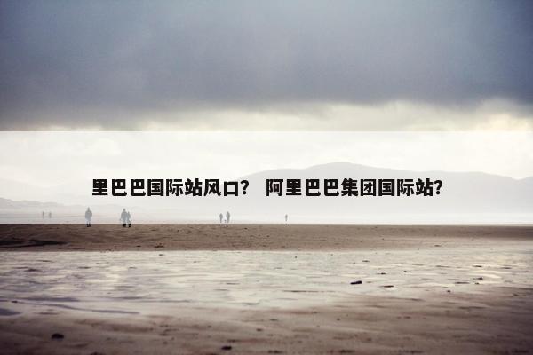 里巴巴国际站风口？ 阿里巴巴集团国际站？