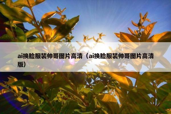 ai换脸服装帅哥图片高清（ai换脸服装帅哥图片高清版）