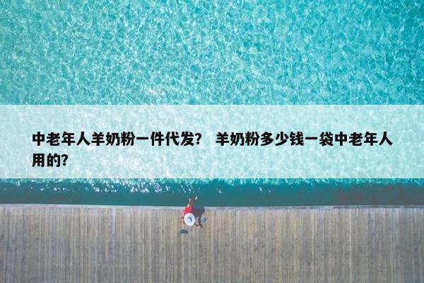 中老年人羊奶粉一件代发？ 羊奶粉多少钱一袋中老年人用的？