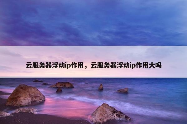 云服务器浮动ip作用，云服务器浮动ip作用大吗