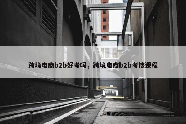 跨境电商b2b好考吗，跨境电商b2b考核课程
