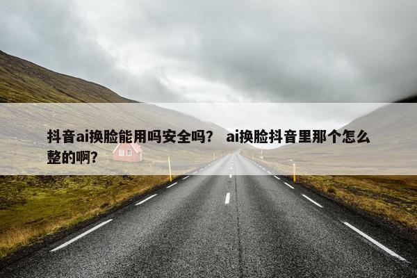 抖音ai换脸能用吗安全吗？ ai换脸抖音里那个怎么整的啊？