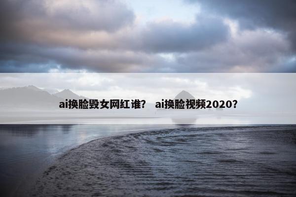 ai换脸毁女网红谁？ ai换脸视频2020？