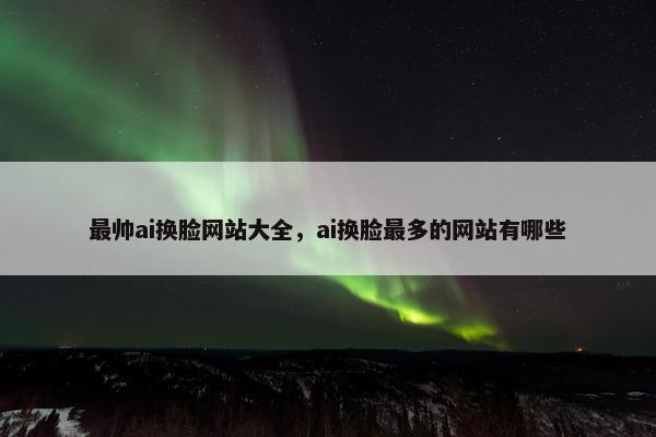 最帅ai换脸网站大全，ai换脸最多的网站有哪些