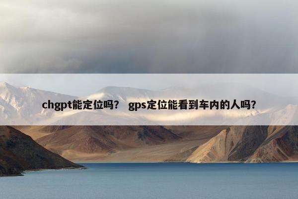 chgpt能定位吗？ gps定位能看到车内的人吗？