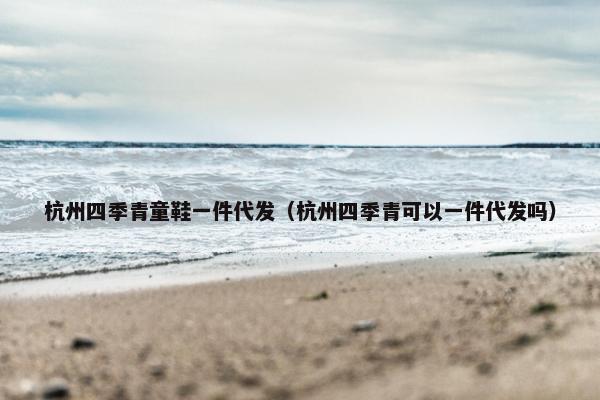 杭州四季青童鞋一件代发（杭州四季青可以一件代发吗）