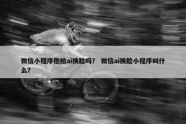 微信小程序他拍ai换脸吗？ 微信ai换脸小程序叫什么？