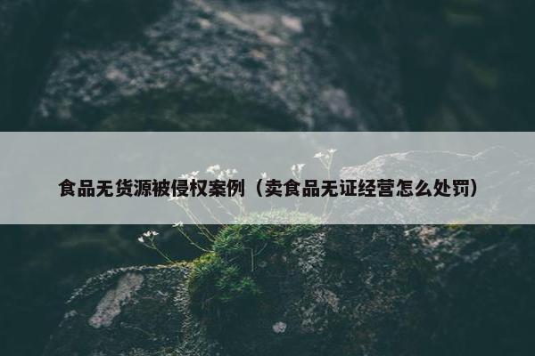 食品无货源被侵权案例（卖食品无证经营怎么处罚）