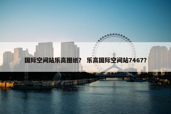 国际空间站乐高图纸？ 乐高国际空间站7467？