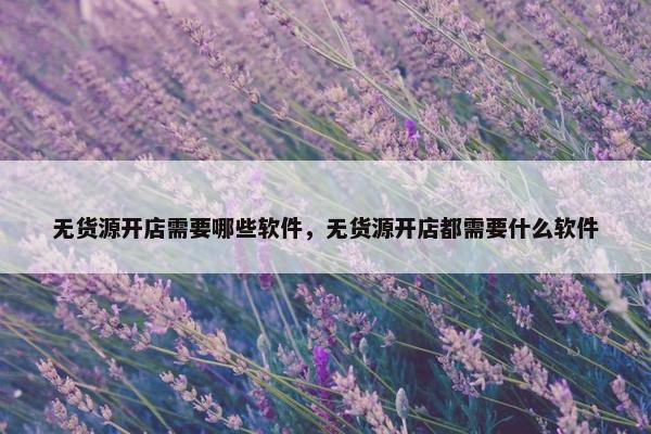 无货源开店需要哪些软件，无货源开店都需要什么软件