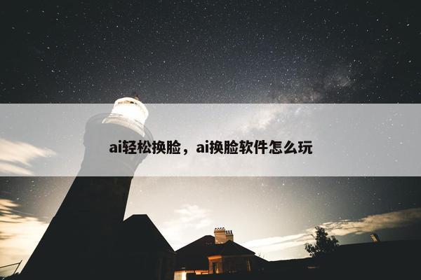 ai轻松换脸，ai换脸软件怎么玩