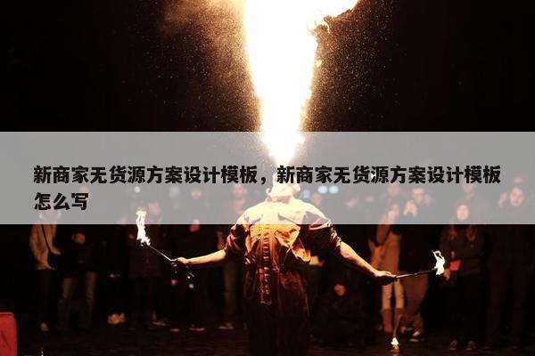 新商家无货源方案设计模板，新商家无货源方案设计模板怎么写