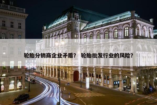 轮胎分销商企业矛盾？ 轮胎批发行业的风险？