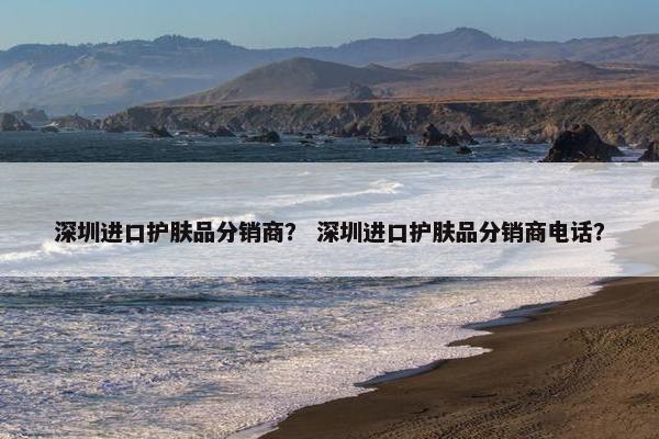 深圳进口护肤品分销商？ 深圳进口护肤品分销商电话？