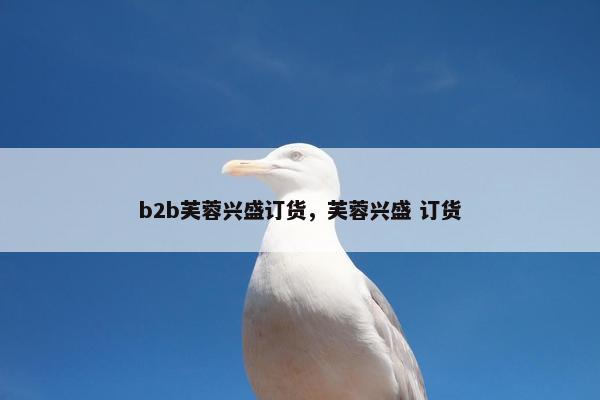 b2b芙蓉兴盛订货，芙蓉兴盛 订货