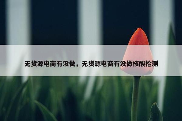 无货源电商有没做，无货源电商有没做核酸检测