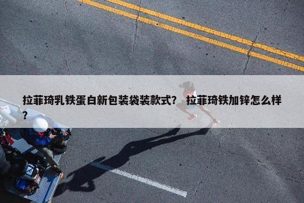 拉菲琦乳铁蛋白新包装袋装款式？ 拉菲琦铁加锌怎么样？